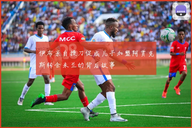 伊布亲自操刀促成儿子加盟阿贾克斯转会米兰的背后故事