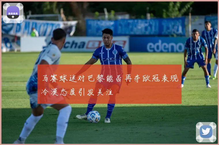 马赛球迷对巴黎能否再夺欧冠表现冷漠态度引发关注