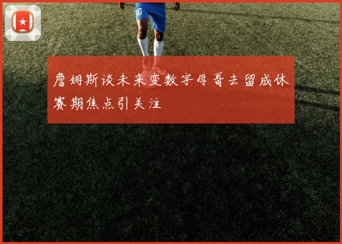 詹姆斯谈未来变数字母哥去留成休赛期焦点引关注