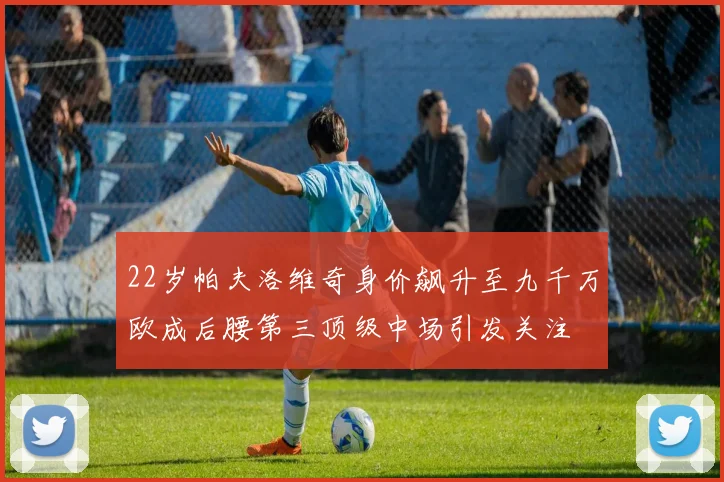 22岁帕夫洛维奇身价飙升至九千万欧成后腰第三顶级中场引发关注
