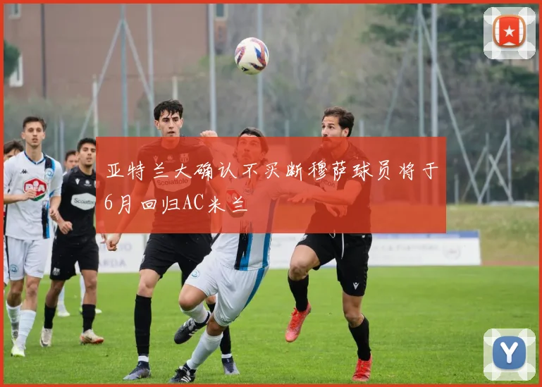 亚特兰大确认不买断穆萨球员将于6月回归AC米兰