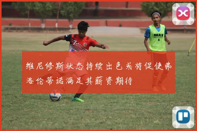 维尼修斯状态持续出色或将促使弗洛伦蒂诺满足其薪资期待