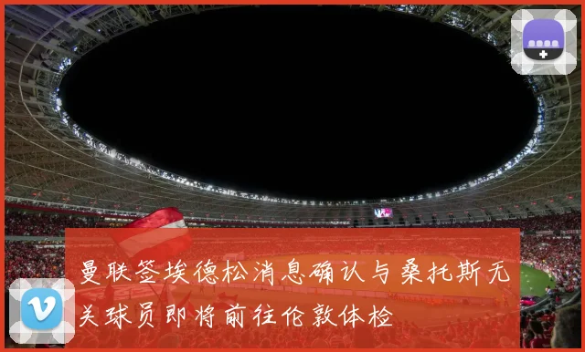曼联签埃德松消息确认与桑托斯无关球员即将前往伦敦体检