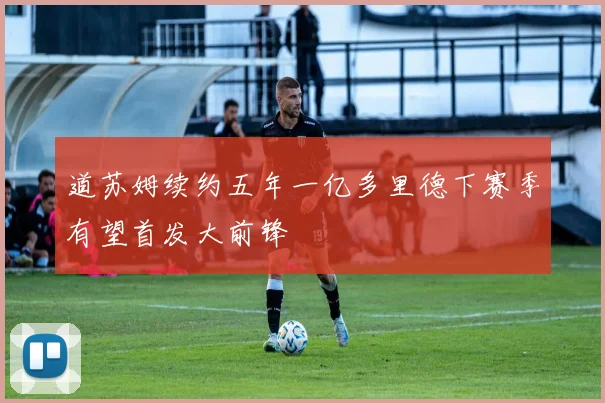 道苏姆续约五年一亿多里德下赛季有望首发大前锋