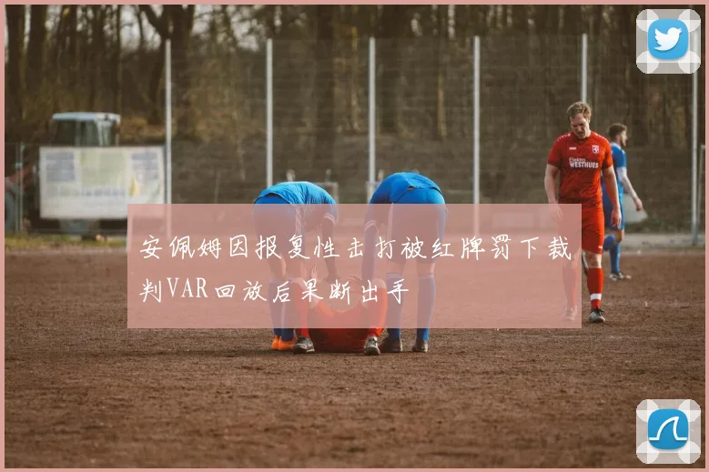 安佩姆因报复性击打被红牌罚下裁判VAR回放后果断出手