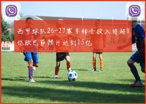 西甲球队26-27赛季转会投入将超8亿欧巴萨预计达到15亿