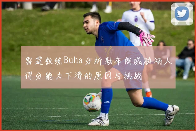 雷霆教练Buha分析勒布朗威胁湖人得分能力下滑的原因与挑战