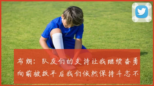 布朗：队友们的支持让我继续奋勇向前被扳平后我们依然保持斗志不言放弃